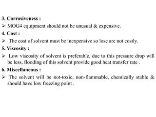3. Corrosiveness :
 MOG4 equipment should not be unusual & expensive.
4. Cost :
 The cost of solvent must be inexpensive so lose are not costly.
5. Viscosity :
 Low viscosity of solvent is preferable, due to this pressure drop will
be less, flooding of this solvent provide good heat transfer rate .
6. Miscellaneous :
 The solvent will be not-toxic, non-flammable, chemically stable &
should have low freezing point .
 