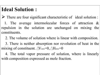 Ideal Solution :
 There are four significant characteristic of ideal solution :
1. The average intermolecular forces of attraction &
repulsion in the solution are unchanged on mixing the
constituents.
2. The volume of solution where is linear with composition.
3. There is neither absorption nor revolution of heat in the
mixing of constituent. Vmix=0, Hmix=0
4. The total vapor pressure of solution, where is linearly
with composition expressed as mole fraction.
 