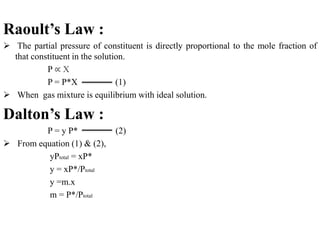 Raoult’s Law :
 The partial pressure of constituent is directly proportional to the mole fraction of
that constituent in the solution.
P ∝ X
P = P*X (1)
 When gas mixture is equilibrium with ideal solution.
Dalton’s Law :
P = y P* (2)
 From equation (1) & (2),
yPtotal = xP*
y = xP*/Ptotal
y =m.x
m = P*/Ptotal
 