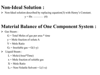Non-Ideal Solution :
 Non-Ideal solution described by replacing equation(3) with Henry’s Constant.
y = Hx (4)
Material Balance of One Component System :
 Gas Steam :
G = Total Moles of gas per area * time
y = Mole fraction of solute A
Y = Mole Ratio
Gs = Insoluble gas = G(1-y)
 Liquid Steam :
L = Mole/(Area*Time)
x = Mole fraction of soluble gas
X = Mole Ratio
Ls = Non-Volatile Solvent = L(1-x)
 