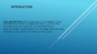 GAS ABSORPTION (ALSO KNOWN AS SCRUBBING) IS AN
OPERATION IN WHICH A GAS MIXTURE IS CONTACTED
A LIQUID FOR THE PURPOSE OF PREFERENTIALLY
ONE OR MORE COMPONENTS OF THE GAS MIXTURE AND
PROVIDE A SOLUTION OF THEM IN THE LIQUID.
INTRODUCTION: