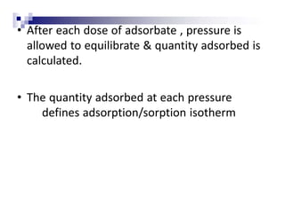 • After each dose of adsorbate , pressure is
allowed to equilibrate & quantity adsorbed is
calculated.
• The quantity adsorbed at each pressure
defines adsorption/sorption isotherm
 