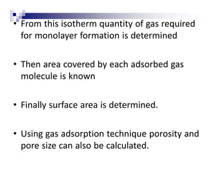 • From this isotherm quantity of gas required
for monolayer formation is determined
• Then area covered by each adsorbed gas
molecule is known
• Finally surface area is determined.
• Using gas adsorption technique porosity and
pore size can also be calculated.
 