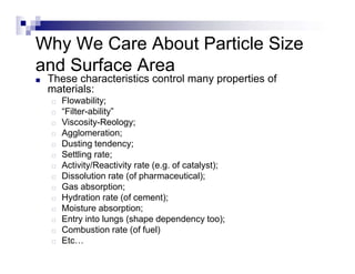 Why We Care About Particle Size
and Surface Area
■ These characteristics control many properties of
materials:
□ Flowability;
□ “Filter-ability”
□ Viscosity-Reology;
□ Agglomeration;
□ Dusting tendency;
□ Settling rate;
□ Activity/Reactivity rate (e.g. of catalyst);
□ Dissolution rate (of pharmaceutical);
□ Gas absorption;
□ Hydration rate (of cement);
□ Moisture absorption;
□ Entry into lungs (shape dependency too);
□ Combustion rate (of fuel)
□ Etc…
 