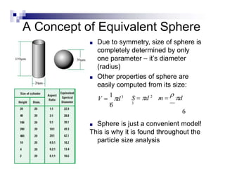 A Concept of Equivalent Sphere
■ Due to symmetry, size of sphere is
completely determined by only
one parameter – it’s diameter
(radius)
■ Other properties of sphere are
easily computed from its size:
■ Sphere is just a convenient model!
This is why it is found throughout the
particle size analysis
V 
1
d3
6
S  d 2
m 
 d
3
6
 