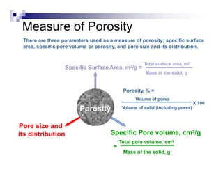 Measure of Porosity
Pore size and
its distribution
Specific Surface Area, m2/g =
Porosity
There are three parameters used as a measure of porosity; specific surface
area, specific pore volume or porosity, and pore size and its distribution.
Mass of the solid, g
Porosity, % =
Volume of pores
Total surface area, m2
Specific Pore volume, cm3/g
Total pore volume, cm3
=
Mass of the solid, g
Volume of solid (including pores)
X 100
 