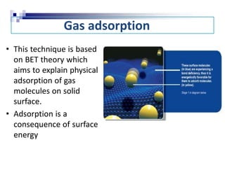 Gas adsorption
• This technique is based
on BET theory which
aims to explain physical
adsorption of gas
molecules on solid
surface.
• Adsorption is a
consequence of surface
energy
 