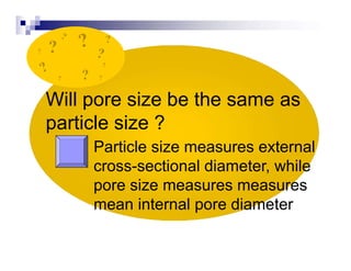 Will pore size be the same as
particle size ?
Particle size measures external
cross-sectional diameter, while
pore size measures measures
mean internal pore diameter
?
? ?
?
?
?
?
 