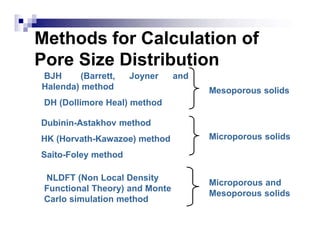 Methods for Calculation of
Pore Size Distribution
BJH (Barrett, Joyner and
Halenda) method
DH (Dollimore Heal) method
Dubinin-Astakhov method
HK (Horvath-Kawazoe) method
Saito-Foley method
Mesoporous solids
Microporous solids
NLDFT (Non Local Density
Functional Theory) and Monte
Carlo simulation method
Microporous and
Mesoporous solids
 