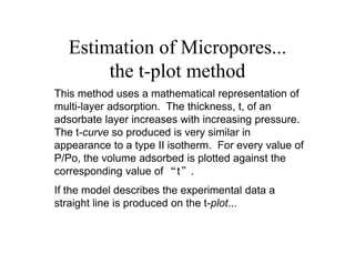 Estimation of Micropores...
the t-plot method
This method uses a mathematical representation of
multi-layer adsorption. The thickness, t, of an
adsorbate layer increases with increasing pressure.
The t-curve so produced is very similar in
appearance to a type II isotherm. For every value of
P/Po, the volume adsorbed is plotted against the
corresponding value of “t”.
If the model describes the experimental data a
straight line is produced on the t-plot...
 