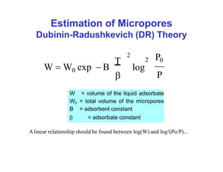 Estimation of Micropores
Dubinin-Radushkevich (DR) Theory
2 P0
W  W exp  B log
T
P
2
0

W = volume of the liquid adsorbate
W0 = total volume of the micropores
B = adsorbent constant
 = adsorbate constant
Alinear relationship should be found between log(W) and log2(Po/P)...
 
