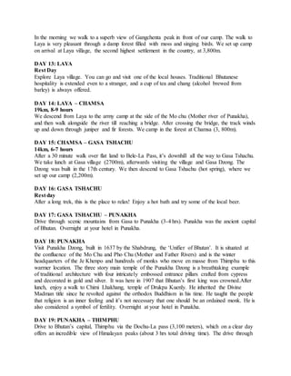 In the morning we walk to a superb view of Gangchenta peak in front of our camp. The walk to
Laya is very pleasant through a damp forest filled with moss and singing birds. We set up camp
on arrival at Laya village, the second highest settlement in the country, at 3,800m.
DAY 13: LAYA
Rest Day
Explore Laya village. You can go and visit one of the local houses. Traditional Bhutanese
hospitality is extended even to a stranger, and a cup of tea and chang (alcohol brewed from
barley) is always offered.
DAY 14: LAYA – CHAMSA
19km, 8-9 hours
We descend from Laya to the army camp at the side of the Mo chu (Mother river of Punakha),
and then walk alongside the river till reaching a bridge. After crossing the bridge, the track winds
up and down through juniper and fir forests. We camp in the forest at Chamsa (3, 800m).
DAY 15: CHAMSA – GASA TSHACHU
14km, 6-7 hours
After a 30 minute walk over flat land to Bele-La Pass, it’s downhill all the way to Gasa Tshachu.
We take lunch at Gasa village (2700m), afterwards visiting the village and Gasa Dzong. The
Dzong was built in the 17th century. We then descend to Gasa Tshachu (hot spring), where we
set up our camp (2,200m).
DAY 16: GASA TSHACHU
Rest day
After a long trek, this is the place to relax! Enjoy a hot bath and try some of the local beer.
DAY 17: GASA TSHACHU – PUNAKHA
Drive through scenic mountains from Gasa to Punakha (3-4 hrs). Punakha was the ancient capital
of Bhutan. Overnight at your hotel in Punakha.
DAY 18: PUNAKHA
Visit Punakha Dzong, built in 1637 by the Shabdrung, the ‘Unifier of Bhutan’. It is situated at
the confluence of the Mo Chu and Pho Chu (Mother and Father Rivers) and is the winter
headquarters of the Je Khenpo and hundreds of monks who move en masse from Thimphu to this
warmer location. The three story main temple of the Punakha Dzong is a breathtaking example
of traditional architecture with four intricately embossed entrance pillars crafted from cypress
and decorated in gold and silver. It was here in 1907 that Bhutan’s first king was crowned.After
lunch, enjoy a walk to Chimi Lhakhang, temple of Drukpa Kuenly. He inherited the Divine
Madman title since he revolted against the orthodox Buddhism in his time. He taught the people
that religion is an inner feeling and it’s not necessary that one should be an ordained monk. He is
also considered a symbol of fertility. Overnight at your hotel in Punakha.
DAY 19: PUNAKHA – THIMPHU
Drive to Bhutan’s capital, Thimphu via the Dochu-La pass (3,100 meters), which on a clear day
offers an incredible view of Himalayan peaks (about 3 hrs total driving time). The drive through
 