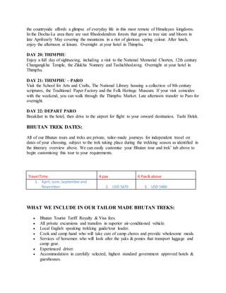 the countryside affords a glimpse of everyday life in this most remote of Himalayan kingdoms.
In the Dochu-La area there are vast Rhododendron forests that grow to tree size and bloom in
late April/early May covering the mountains in a riot of glorious spring colour. After lunch,
enjoy the afternoon at leisure. Overnight at your hotel in Thimphu.
DAY 20: THIMPHU
Enjoy a full day of sightseeing, including a visit to the National Memorial Chorten, 12th century
Changangkha Temple, the Zilukha Nunnery and Tashichhodzong. Overnight at your hotel in
Thimphu.
DAY 21: THIMPHU – PARO
Visit the School for Arts and Crafts, The National Library housing a collection of 8th century
scriptures, the Traditional Paper Factory and the Folk Heritage Museum. If your visit coincides
with the weekend, you can walk through the Thimphu Market. Late afternoon transfer to Paro for
overnight.
DAY 22: DEPART PARO
Breakfast in the hotel, then drive to the airport for flight to your onward destination. Tashi Delek.
BHUTAN TREK DATES:
All of our Bhutan tours and treks are private, tailor-made journeys for independent travel on
dates of your choosing, subject to the trek taking place during the trekking season as identified in
the itinerary overview above. We can easily customise your Bhutan tour and trek’ tab above to
begin customising this tour to your requirements.
Travel Time. 4 pax 6 Pax & above
1. April,June,Septemberand
November. 2. USD 5670 3. USD 5460
WHAT WE INCLUDE IN OUR TAILOR MADE BHUTAN TREKS:
 Bhutan Tourist Tariff Royalty & Visa fees.
 All private excursions and transfers in superior air-conditioned vehicle.
 Local English speaking trekking guide/tour leader.
 Cook and camp hand who will take care of camp chores and provide wholesome meals.
 Services of horsemen who will look after the yaks & ponies that transport luggage and
camp gear.
 Experienced driver.
 Accommodation in carefully selected, highest standard government approved hotels &
guesthouses.
 