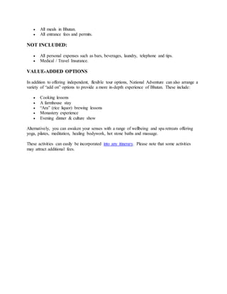  All meals in Bhutan.
 All entrance fees and permits.
NOT INCLUDED:
 All personal expenses such as bars, beverages, laundry, telephone and tips.
 Medical / Travel Insurance.
VALUE-ADDED OPTIONS
In addition to offering independent, flexible tour options, National Adventure can also arrange a
variety of “add on” options to provide a more in-depth experience of Bhutan. These include:
 Cooking lessons
 A farmhouse stay
 “Ara” (rice liquor) brewing lessons
 Monastery experience
 Evening dinner & culture show
Alternatively, you can awaken your senses with a range of wellbeing and spa retreats offering
yoga, pilates, meditation, healing bodywork, hot stone baths and massage.
These activities can easily be incorporated into any itinerary. Please note that some activities
may attract additional fees.
 