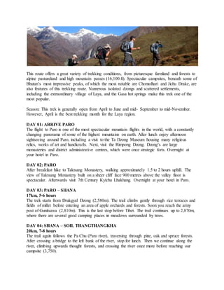 This route offers a great variety of trekking conditions, from picturesque farmland and forests to
alpine pastureland and high mountain passes (16,100 ft). Spectacular campsites, beneath some of
Bhutan’s most impressive peaks, of which the most notable are Chomolhari and Jichu Drake, are
also features of this trekking route. Numerous isolated dzongs and scattered settlements,
including the extraordinary village of Laya, and the Gasa hot springs make this trek one of the
most popular.
Season: This trek is generally open from April to June and mid- September to mid-November.
However, April is the best trekking month for the Laya region.
DAY 01: ARRIVE PARO
The flight to Paro is one of the most spectacular mountain flights in the world, with a constantly
changing panorama of some of the highest mountains on earth. After lunch enjoy afternoon
sightseeing around Paro, including a visit to the Ta Dzong Museum housing many religious
relics, works of art and handicrafts. Next, visit the Rimpong Dzong. Dzong’s are large
monasteries and district administrative centres, which were once strategic forts. Overnight at
your hotel in Paro.
DAY 02: PARO
After breakfast hike to Taktsang Monastery, walking approximately 1.5 to 2 hours uphill. The
view of Taktsang Monastery built on a sheer cliff face 900 metres above the valley floor is
spectacular. Afterwards visit 7th Century Kyichu Lhakhang. Overnight at your hotel in Paro.
DAY 03: PARO – SHANA
17km, 5-6 hours
The trek starts from Drukgyal Dzong (2,580m). The trail climbs gently through rice terraces and
fields of millet before entering an area of apple orchards and forests. Soon you reach the army
post of Gunitsawa (2,810m). This is the last stop before Tibet. The trail continues up to 2,870m,
where there are several good camping places in meadows surrounded by trees.
DAY 04: SHANA – SOIL THANGTHANGKHA
20km, 7-8 hours
The trail again follows the Pa Chu (Paro river), traversing through pine, oak and spruce forests.
After crossing a bridge to the left bank of the river, stop for lunch. Then we continue along the
river, climbing upwards thought forests, and crossing the river once more before reaching our
campsite (3,750).
 