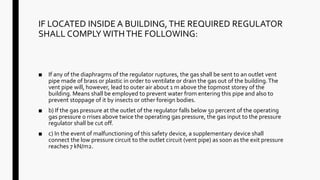 IF LOCATED INSIDE A BUILDING,THE REQUIRED REGULATOR
SHALL COMPLY WITHTHE FOLLOWING:
■ If any of the diaphragms of the regulator ruptures, the gas shall be sent to an outlet vent
pipe made of brass or plastic in order to ventilate or drain the gas out of the building.The
vent pipe will, however, lead to outer air about 1 m above the topmost storey of the
building. Means shall be employed to prevent water from entering this pipe and also to
prevent stoppage of it by insects or other foreign bodies.
■ b) If the gas pressure at the outlet of the regulator falls below 50 percent of the operating
gas pressure o rrises above twice the operating gas pressure, the gas input to the pressure
regulator shall be cut off.
■ c) In the event of malfunctioning of this safety device, a supplementary device shall
connect the low pressure circuit to the outlet circuit (vent pipe) as soon as the exit pressure
reaches 7 kN/m2.
 
