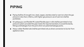 PIPING
■ Piping shall be of wrought iron, steel, copper, stainless steel or cast iron when the gas
pressure is less than 7 kN/m2; with higher gas pressure use of cast iron shall be
prohibited.
■ SS 316/304/321 and flexible PE coated flexible pipe in rolls shall be permitted in low
pressure system provided the pipe meets the required standard, to avoid the bends,
fittings and leakages from the joint which are potential leakage points.
■ Heavy rubber flexible tube shall be permitted only as direct connection to burner from
appliance valve.
 