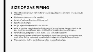 SIZE OF GAS PIPING
■ Allowable loss in pressure from meter or service regulator, when a meter is not provided, to
appliance;
■ Maximum consumption to be provided;
■ Length of piping and number of fittings; and
■ Specific gravity of gas.
■ No gas pipe smaller than 8 mm shall be used.
■ As far as possible, straight lengths of piping should be used.Where there are bends in the
pipe line, these should have a radius of at least five times the diameter of the pipe.
■ For any thread joint proper sealant shall be used on male threads only.
■ The gas piping shall be of the colour stipulated by explosive authority to distinguish it from
other piping and the piping shall be painted silver grey with red band of 150 mm width.
■ The gas pipeline shall be painted canary yellow in case of natural gas.
 