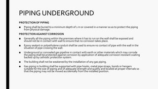PIPING UNDERGROUND
PROTECTION OF PIPING
■ Piping shall be buried to a minimum depth of 1 m or covered in a manner so as to protect the piping
from physical damage.
PROTECTIONAGAINST CORROSION
■ Generally all the piping within the premises where it has to run on the wall shall be exposed and
should not be in contact with wall to ensure that no corrosion takes place.
■ Epoxy sealant or polyethylene conduit shall be used to ensure no contact of pipe with the wall in the
situation of pipe crossing the wall.
■ Underground or concealed gas pipeline in contact with earth or other materials which may corrode
the piping shall be protected against corrosion by application of adequate corrosion resistant coating
backed up by cathodic protection system.
■ The building shall not be weakened by the installation of any gas piping.
■ Gas piping in building shall be supported with pipe hooks, metal pipe straps, bonds or hangers
suitable for the size of piping and of adequate strength and quality and located at proper intervals so
that the piping may not be moved accidentally from the installed position.
 