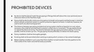 PROHIBITED DEVICES
■ No device shall be placed inside the gas piping or fittings that will reduce the cross-sectional area or
otherwise obstruct the free flow of gas.
■ Piping shall be electrically continuous throughout its length and properly earthed except in stretches
where cathodic protection system is used for protection against corrosion. It shall not, however, be
used to earth any electrical equipment.
■ The distance between gas piping and electrical wiring system shall be at least 60 mm and, where
necessary, they shall be securely fixed to prevent contact due to movement.The gas piping should
run above the electrical wiring.The distance between the gas piping and steam piping, if running
parallel, shall be at least 150 mm.The gas piping should preferably run below the steam piping.
■ Piping installation shall be thoroughly gastight.
■ Smoking shall not be permitted when working on piping which contains or has contaminated gas.
■ Meters shall be installed in such a way that there shall be no load transfer from the pipeline to the
inlet/ outlet of the meter and shall be easily accessible.
 