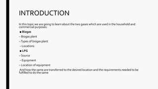 INTRODUCTION
In this topic we are going to learn about the two gases which are used in the household and
commercial purposes:
■ Biogas
– Biogas plant
–Types of biogas plant
– Locations
■ LPG
– Source
– Equipment
– Location of equipment
And how the same are transferred to the desired location and the requirements needed to be
fulfilled to do the same
 