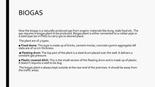 BIOGAS
Now the biogas is a naturally produced gas from organic materials like dung, stale food etc.The
gas requires a biogas plant to be produced. Biogas plant is either connected to a rubber pipe or
a steel pipe (as in PNG) to carry gas to desired place.
The plant are of 3 types:
■ Fixed dome:This type is made up of bricks, cement mortar, concrete (30mm aggregate).All
slabs are of 10 cm thickness.
■ Floating drum:The top part of the plant is a steel drum placed over the well. It delivers a
constant gas pressure.
■ Plastic covered ditch:This is the small version of the floating drum and is made up of plastic.
It doesn’t requires a well to be dug.
The biogas plant is always kept outside at the rear end of the premises. It should be away from
the traffic areas.
 