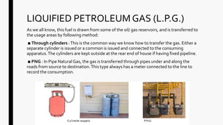LIQUIFIED PETROLEUM GAS (L.P.G.)
As we all know, this fuel is drawn from some of the oil/ gas reservoirs, and is transferred to
the usage areas by following method:
■ Through cylinders :This is the common way we know how to transfer the gas. Either a
separate cylinder is issued or a common is issued and connected to the consuming
apparatus.The cylinders are kept outside at the rear end of house if having fixed pipeline.
■ PNG : In Pipe Natural Gas, the gas is transferred through pipes under and along the
roads from source to destination.This type always has a meter connected to the line to
record the consumption.
 