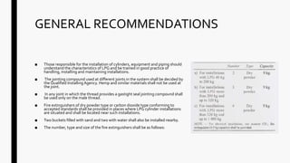 GENERAL RECOMMENDATIONS
■ Those responsible for the installation of cylinders, equipment and piping should
understand the characteristics of LPG and be trained in good practice of
handling, installing and maintaining installations.
■ The jointing compound used at different joints in the system shall be decided by
the Qualified InstallingAgency. Hemp and similar materials shall not be used at
the joint.
■ In any joint in which the thread provides a gastight seal jointing compound shall
be used only on the male thread.
■ Fire extinguishers of dry powder type or carbon dioxide type conforming to
accepted standards shall be provided in places where LPG cylinder installations
are situated and shall be located near such installations.
■ Two buckets filled with sand and two with water shall also be installed nearby.
■ The number, type and size of the fire extinguishers shall be as follows:
 