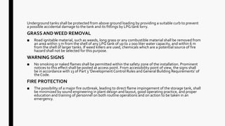 Underground tanks shall be protected from above ground loading by providing a suitable curb to prevent
a possible accidental damage to the tank and its fittings by LPG tank lorry.
GRASS AND WEED REMOVAL
■ Road ignitable material, such as weeds, long grass or any combustible material shall be removed from
an area within 3 m from the shell of any LPG tank of up to 2 000 liter water capacity, and within 6 m
from the shell of larger tanks. If weed killers are used, chemicals which are a potential source of fire
hazard shall not be selected for this purpose.
WARNING SIGNS
■ No smoking or naked flames shall be permitted within the safety zone of the installation. Prominent
notices to this effect shall be posted at access point. From accessibility point of view, the signs shall
be in accordance with 13 of Part 3 ‘Development Control Rules and General Building Requirements’ of
theCode.
FIRE PROTECTION
■ The possibility of a major fire outbreak, leading to direct flame impingement of the storage tank, shall
be minimized by sound engineering in plant design and layout, good operating practice, and proper
education and training of personnel on both routine operations and on action to be taken in an
emergency.
 