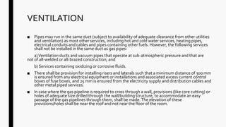 VENTILATION
■ Pipes may run in the same duct (subject to availability of adequate clearance from other utilities
and ventilation) as most other services, including hot and cold water services, heating pipes,
electrical conduits and cables and pipes containing other fuels. However, the following services
shall not be installed in the same duct as gas pipes:
a)Ventilation ducts and vacuum pipes that operate at sub-atmospheric pressure and that are
not of all-welded or all-brazed construction; and
b) Services containing oxidizing or corrosive fluids.
■ There shall be provision for installing risers and laterals such that a minimum distance of 300 mm
is ensured from any electrical equipment or installations and associated excess current control
boxes of fuse boxes, and 25 mm is ensured from the electricity supply and distribution cables and
other metal piped services.
■ In case where the gas pipeline is required to cross through a wall, provisions (like core cutting) or
holes of adequate size drilled through the wall/building structure, to accommodate an easy
passage of the gas pipelines through them, shall be made.The elevation of these
provisions/holes shall be near the roof and not near the floor of the room.
 