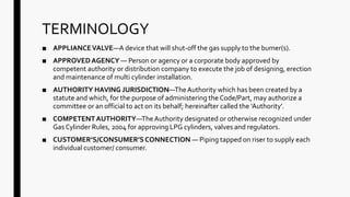 TERMINOLOGY
■ APPLIANCEVALVE—A device that will shut-off the gas supply to the bumer(s).
■ APPROVEDAGENCY — Person or agency or a corporate body approved by
competent authority or distribution company to execute the job of designing, erection
and maintenance of multi cylinder installation.
■ AUTHORITY HAVING JURISDICTION—TheAuthority which has been created by a
statute and which, for the purpose of administering the Code/Part, may authorize a
committee or an official to act on its behalf; hereinafter called the ‘Authority’.
■ COMPETENTAUTHORITY—TheAuthority designated or otherwise recognized under
Gas Cylinder Rules, 2004 for approving LPG cylinders, valves and regulators.
■ CUSTOMER’S/CONSUMER’SCONNECTION — Piping tapped on riser to supply each
individual customer/ consumer.
 