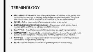 TERMINOLOGY
■ PRESSURE REGULATOR—A device designed to lower the pressure of gas coming from
the distribution mam and to maintain it practically constants downstream.This normal
operation pressure shall be practically in all cases that of the gas appliances used.
■ PURGE —To free a gas conduit of air or gas or a mixture of gas and air.
■ DISTRIBUTION/DISTRIBUTING COMPANY —The company which is in the field of
marketing LPG and PNG, and is the owner of LPG cylinders.
■ GAS FITTER — A qualified personnel of the authorized gas supplying organization.
■ INSTALLATION —A designated premises in an establishment where the complete multi-
cylinder- system comprising cylinder, piping manifold, vaporizers, etc, is installed.
■ MANIFOLD — A pipe header provided with several opening to which the cylinders are
connected by using suitable pipe fittings.
■ PILOT—A small flame which is utilized to ignite the gas at the main bumer(s).
 