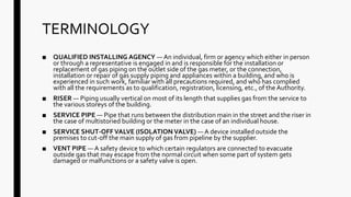 TERMINOLOGY
■ QUALIFIED INSTALLING AGENCY — An individual, firm or agency which either in person
or through a representative is engaged in and is responsible for the installation or
replacement of gas piping on the outlet side of the gas meter, or the connection,
installation or repair of gas supply piping and appliances within a building, and who is
experienced in such work, familiar with all precautions required, and who has complied
with all the requirements as to qualification, registration, licensing, etc., of the Authority.
■ RISER — Piping usually vertical on most of its length that supplies gas from the service to
the various storeys of the building.
■ SERVICE PIPE — Pipe that runs between the distribution main in the street and the riser in
the case of multistoried building or the meter in the case of an individual house.
■ SERVICE SHUT-OFFVALVE (ISOLATION VALVE) — A device installed outside the
premises to cut-off the main supply of gas from pipeline by the supplier.
■ VENT PIPE — A safety device to which certain regulators are connected to evacuate
outside gas that may escape from the normal circuit when some part of system gets
damaged or malfunctions or a safety valve is open.
 