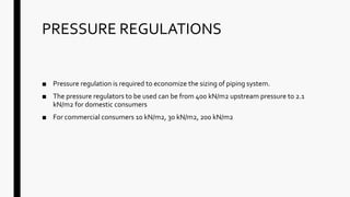 PRESSURE REGULATIONS
■ Pressure regulation is required to economize the sizing of piping system.
■ The pressure regulators to be used can be from 400 kN/m2 upstream pressure to 2.1
kN/m2 for domestic consumers
■ For commercial consumers 10 kN/m2, 30 kN/m2, 200 kN/m2
 