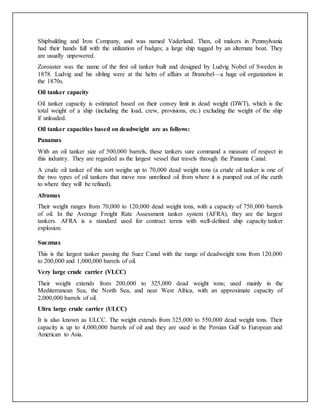 Shipbuilding and Iron Company, and was named Vaderland. Then, oil makers in Pennsylvania
had their hands full with the utilization of badges; a large ship tugged by an alternate boat. They
are usually unpowered.
Zoroaster was the name of the first oil tanker built and designed by Ludvig Nobel of Sweden in
1878. Ludvig and his sibling were at the helm of affairs at Branobel—a huge oil organization in
the 1870s.
Oil tanker capacity
Oil tanker capacity is estimated based on their convey limit in dead weight (DWT), which is the
total weight of a ship (including the load, crew, provisions, etc.) excluding the weight of the ship
if unloaded.
Oil tanker capacities based on deadweight are as follows:
Panamax
With an oil tanker size of 500,000 barrels, these tankers sure command a measure of respect in
this industry. They are regarded as the largest vessel that travels through the Panama Canal.
A crude oil tanker of this sort weighs up to 70,000 dead weight tons (a crude oil tanker is one of
the two types of oil tankers that move raw unrefined oil from where it is pumped out of the earth
to where they will be refined).
Aframax
Their weight ranges from 70,000 to 120,000 dead weight tons, with a capacity of 750,000 barrels
of oil. In the Average Freight Rate Assessment tanker system (AFRA), they are the largest
tankers. AFRA is a standard used for contract terms with well-defined ship capacity tanker
explosion.
Suezmax
This is the largest tanker passing the Suez Canal with the range of deadweight tons from 120,000
to 200,000 and 1,000,000 barrels of oil.
Very large crude carrier (VLCC)
Their weight extends from 200,000 to 325,000 dead weight tons; used mainly in the
Mediterranean Sea, the North Sea, and near West Africa, with an approximate capacity of
2,000,000 barrels of oil.
Ultra large crude carrier (ULCC)
It is also known as ULCC. The weight extends from 325,000 to 550,000 dead weight tons. Their
capacity is up to 4,000,000 barrels of oil and they are used in the Persian Gulf to European and
American to Asia.
 