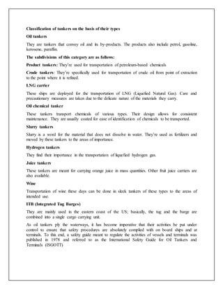 Classification of tankers on the basis of their types
Oil tankers
They are tankers that convey oil and its by-products. The products also include petrol, gasoline,
kerosene, paraffin.
The subdivisions of this category are as follows:
Product tankers: They’re used for transportation of petroleum-based chemicals
Crude tankers: They’re specifically used for transportation of crude oil from point of extraction
to the point where it is refined.
LNG carrier
These ships are deployed for the transportation of LNG (Liquefied Natural Gas). Care and
precautionary measures are taken due to the delicate nature of the materials they carry.
Oil chemical tanker
These tankers transport chemicals of various types. Their design allows for consistent
maintenance. They are usually coated for ease of identification of chemicals to be transported.
Slurry tankers
Slurry is a word for the material that does not dissolve in water. They’re used as fertilizers and
moved by these tankers to the areas of importance.
Hydrogen tankers
They find their importance in the transportation of liquefied hydrogen gas.
Juice tankers
These tankers are meant for carrying orange juice in mass quantities. Other fruit juice carriers are
also available.
Wine
Transportation of wine these days can be done in sleek tankers of these types to the areas of
intended use.
ITB (Integrated Tug Barges)
They are mainly used in the eastern coast of the US; basically, the tug and the barge are
combined into a single cargo carrying unit.
As oil tankers ply the waterways, it has become imperative that their activities be put under
control to ensure that safety procedures are absolutely complied with on board ships and at
terminals. To this end, a safety guide meant to regulate the activities of vessels and terminals was
published in 1978 and referred to as the International Safety Guide for Oil Tankers and
Terminals (ISGOTT)
 