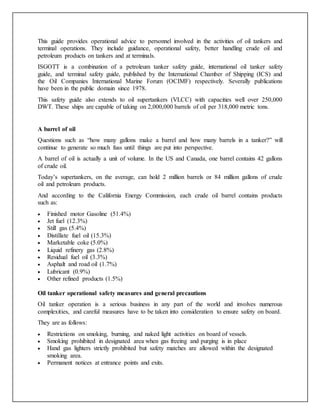 This guide provides operational advice to personnel involved in the activities of oil tankers and
terminal operations. They include guidance, operational safety, better handling crude oil and
petroleum products on tankers and at terminals.
ISGOTT is a combination of a petroleum tanker safety guide, international oil tanker safety
guide, and terminal safety guide, published by the International Chamber of Shipping (ICS) and
the Oil Companies International Marine Forum (OCIMF) respectively. Severally publications
have been in the public domain since 1978.
This safety guide also extends to oil supertankers (VLCC) with capacities well over 250,000
DWT. These ships are capable of taking on 2,000,000 barrels of oil per 318,000 metric tons.
A barrel of oil
Questions such as “how many gallons make a barrel and how many barrels in a tanker?” will
continue to generate so much fuss until things are put into perspective.
A barrel of oil is actually a unit of volume. In the US and Canada, one barrel contains 42 gallons
of crude oil.
Today’s supertankers, on the average, can hold 2 million barrels or 84 million gallons of crude
oil and petroleum products.
And according to the California Energy Commission, each crude oil barrel contains products
such as:
 Finished motor Gasoline (51.4%)
 Jet fuel (12.3%)
 Still gas (5.4%)
 Distillate fuel oil (15.3%)
 Marketable coke (5.0%)
 Liquid refinery gas (2.8%)
 Residual fuel oil (3.3%)
 Asphalt and road oil (1.7%)
 Lubricant (0.9%)
 Other refined products (1.5%)
Oil tanker operational safety measures and general precautions
Oil tanker operation is a serious business in any part of the world and involves numerous
complexities, and careful measures have to be taken into consideration to ensure safety on board.
They are as follows:
 Restrictions on smoking, burning, and naked light activities on board of vessels.
 Smoking prohibited in designated area when gas freeing and purging is in place
 Hand gas lighters strictly prohibited but safety matches are allowed within the designated
smoking area.
 Permanent notices at entrance points and exits.
 