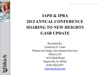 Certified Public Accountants & Advisors




        IAPD & IPRA
2012 ANNUAL CONFERENCE
SOARING TO NEW HEIGHTS
       GASB UPDATE

                Presented by:
             Frederick G. Lantz
  Partner-in-Charge, Government Services
                 Sikich LLP
              1415 Diehl Road
            Naperville, IL 60563
               (630) 566-8557
             flantz@sikich.com
 