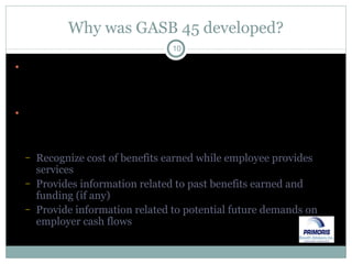 Why was GASB 45 developed? Postemployment benefits represent deferred compensation (i.e., participants elect a lower current pay in exchange for a future promised benefit) Under accrual accounting, OPEB costs should be associated with the period earned, not the period paid Recognize cost of benefits earned while employee provides services Provides information related to past benefits earned and funding (if any) Provide information related to potential future demands on employer cash flows 