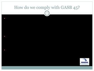 How do we comply with GASB 45? First – determine if you offer employees to continue any benefits, other than pensions, beyond the COBRA period after employment ends – if so, you have an OPEB plan Second – review with your auditors regarding materiality – it has likely been in your annual management letter Third – if under 100 total members, you may use an alternative measurement method (have seen very few try this) 