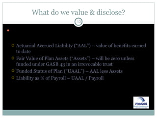 What do we value & disclose? Under GASB 45, the plan sponsor (i.e., municipal entity) will disclose the following: Actuarial Accrued Liability (“AAL”) – value of benefits earned to date Fair Value of Plan Assets (“Assets”) – will be zero unless funded under GASB 43 in an irrevocable trust Funded Status of Plan (“UAAL”) – AAL less Assets Liability as % of Payroll – UAAL / Payroll 