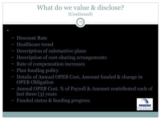 What do we value & disclose? (Continued) Disclosure of key assumptions Discount Rate Healthcare trend Description of substantive plans Description of cost-sharing arrangements Rate of compensation increases Plan funding policy Details of Annual OPEB Cost, Amount funded & change in OPEB Obligation Annual OPEB Cost, % of Payroll & Amount contributed each of last three (3) years Funded status & funding progress 