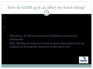 How do GASB 43 & 45 affect my bond rating? All municipal entities are required to comply with GASB 43 & 45 to issue GAAP financial statements Over 90% of municipal entities have OPEB plans & liabilities (including plans with implicit liability) Therefore, all will face increased liabilities on financial statements S&P, Moodys & Fitch have known about these plans and are unlikely to downgrade sponsors in the short run Longer term, those with liabilities that are large in relation to taxing authority & payroll may suffer compared to others 