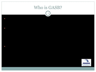 Who is GASB? GASB is the Governmental Accounting Standards Board Independent, private & not-for-profit organization that establishes & improves standards of financial accounting & reporting for State & Local governmental entities Governments & the accounting industry recognize GASB as the official source of generally accepted accounting principals (“GAAP”) for State & Local governments 