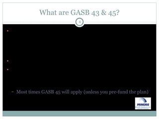 What are GASB 43 & 45? GASB 43 & 45 address accounting for Other than Pension Employee Benefits (“OPEB”) such as medical, dental & life insurance provided to former employees GASB 43 covers financial reporting for OPEB plans GASB 45 covers both financial reporting & accounting for government employers who sponsor OPEB plans Most times GASB 45 will apply (unless you pre-fund the plan) 