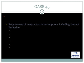 GASB 45 Values OPEB liabilities on an “accrual” basis rather than the current “pay-as-you-go” basis Requires use of many actuarial assumptions including, but not limited to: Healthcare trend Mortality (pre & post retirement) Termination of employment Salary increases Probability of retirement by age Probability of electing coverage for retiree and/or dependents 