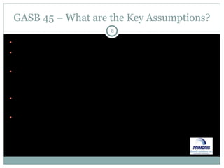 GASB 45 – What are the Key Assumptions? Healthcare trend – will be projected over 80 years Mortality – reflects probability of death each year for employees, retirees & dependents Termination of employment – allows the actuary to determine likelihood employee will reach eligibility for benefits Retirement – the liabilities will vary based on the age at which the employee retires Discount rate – if plan is funded in irrevocable trust under GASB 43, we can use a long-term rate.  Else, the rate shall be based on what the entity earns on short-term cash 