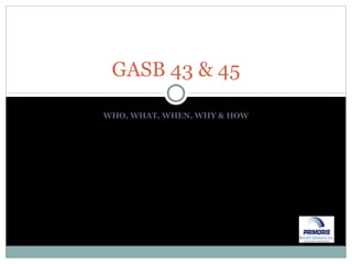 WHO, WHAT, WHEN, WHY & HOW GASB 43 & 45 