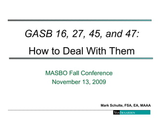 GASB 16, 27, 45, and 47:   How to Deal With Them MASBO Fall Conference November 13, 2009 Mark Schulte, FSA, EA, MAAA 