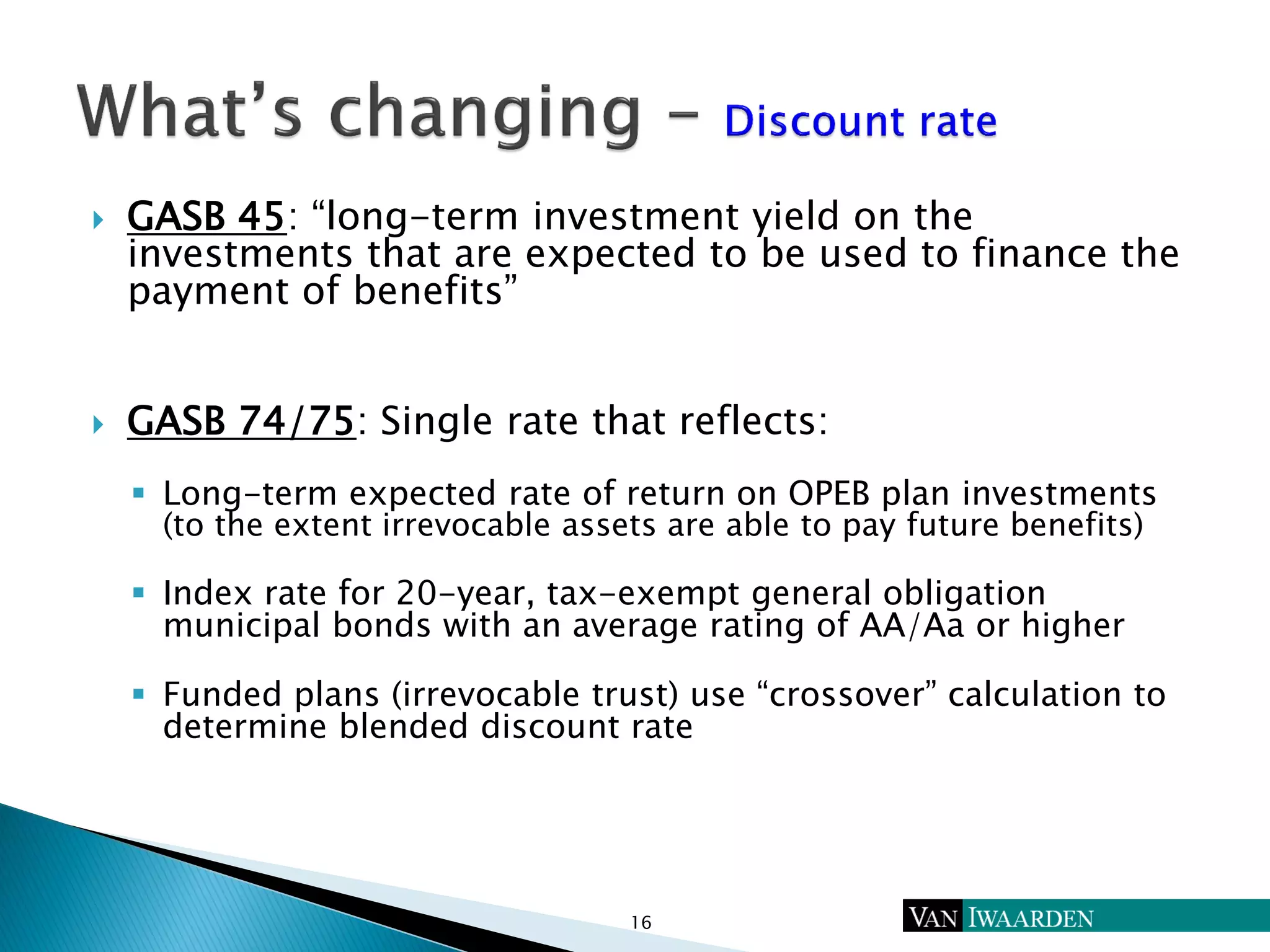  GASB 45: “long-term investment yield on the
investments that are expected to be used to finance the
payment of benefits”
 GASB 74/75: Single rate that reflects:
 Long-term expected rate of return on OPEB plan investments
(to the extent irrevocable assets are able to pay future benefits)
 Index rate for 20-year, tax-exempt general obligation
municipal bonds with an average rating of AA/Aa or higher
 Funded plans (irrevocable trust) use “crossover” calculation to
determine blended discount rate
16
 